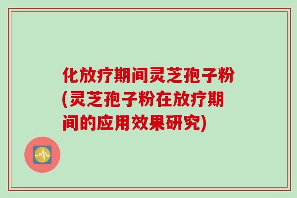 化放疗期间灵芝孢子粉(灵芝孢子粉在放疗期间的应用效果研究)