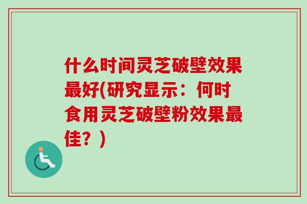 什么时间灵芝破壁效果最好(研究显示：何时食用灵芝破壁粉效果最佳？)