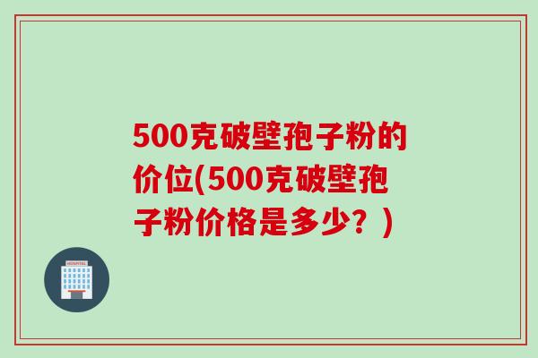 500克破壁孢子粉的价位(500克破壁孢子粉价格是多少？)