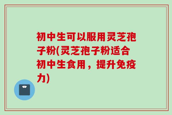 初中生可以服用灵芝孢子粉(灵芝孢子粉适合初中生食用,提升免疫力)