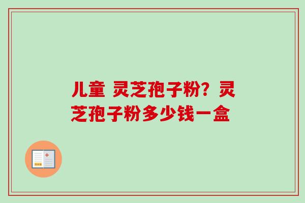 儿童 灵芝孢子粉?灵芝孢子粉多少钱一盒