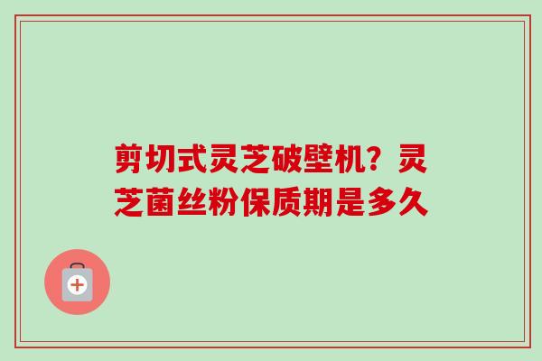 剪切式灵芝破壁机?灵芝菌丝粉保质期是多久