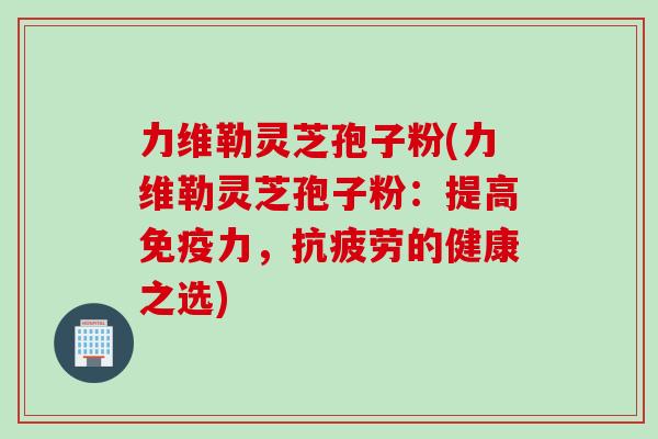 力维勒灵芝孢子粉(力维勒灵芝孢子粉:提高免疫力,抗疲劳的健康之选)