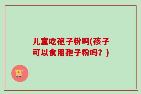 儿童吃孢子粉吗(孩子可以食用孢子粉吗?)