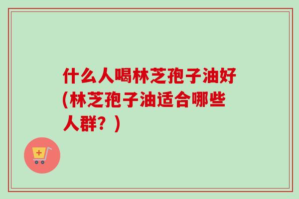 什么人喝林芝孢子油好(林芝孢子油适合哪些人群？)