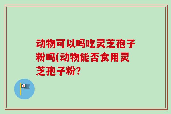 动物可以吗吃灵芝孢子粉吗(动物能否食用灵芝孢子粉?