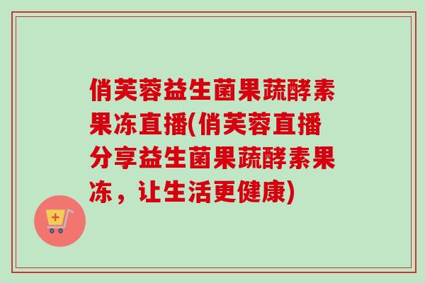 俏芙蓉益生菌果蔬酵素果冻直播(俏芙蓉直播分享益生菌果蔬酵素果冻,让生活更健康) 俏芙蓉益生菌果蔬酵素果冻直播(俏芙蓉直播分享益生菌果蔬酵素果冻,让生活更健康)