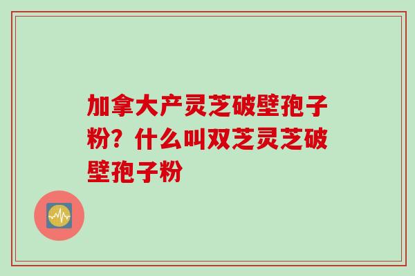 加拿大产灵芝破壁孢子粉?什么叫双芝灵芝破壁孢子粉