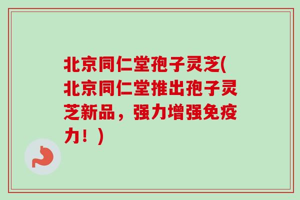 北京同仁堂孢子灵芝(北京同仁堂推出孢子灵芝新品，强力增强免疫力！)