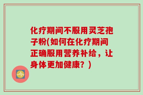 化疗期间不服用灵芝孢子粉(如何在化疗期间正确服用营养补给,让身体更加健康?)