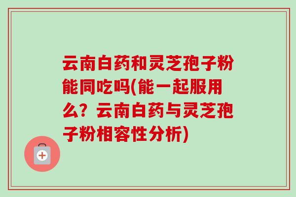 云南白药和灵芝孢子粉能同吃吗(能一起服用么?云南白药与灵芝孢子粉相容性分析)
