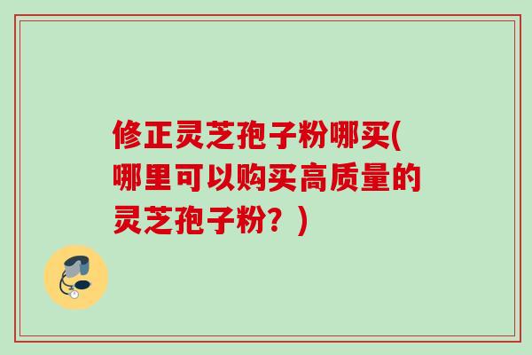 修正灵芝孢子粉哪买(哪里可以购买高质量的灵芝孢子粉?)