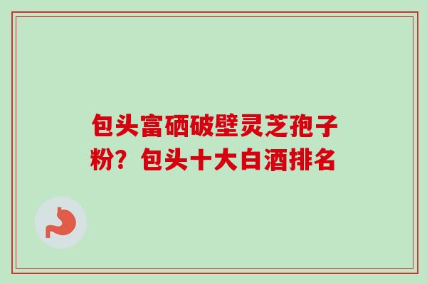 包头富硒破壁灵芝孢子粉?包头十大白酒排名