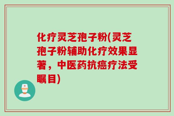 化疗灵芝孢子粉(灵芝孢子粉辅助化疗效果显著,中医药抗癌疗法受瞩目)