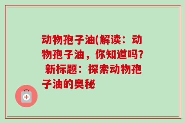 动物孢子油(解读:动物孢子油,你知道吗? 新标题:探索动物孢子油的奥秘