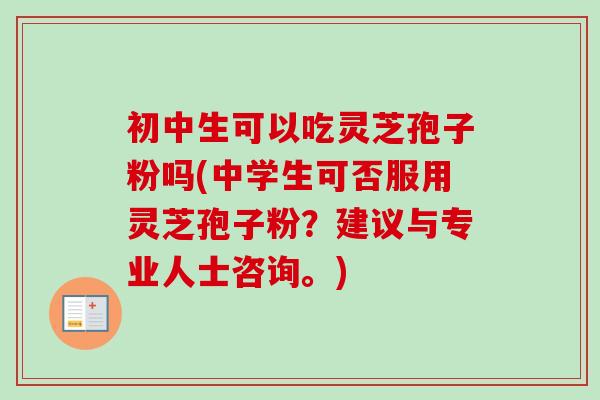初中生可以吃灵芝孢子粉吗(中学生可否服用灵芝孢子粉？建议与专业人士咨询。)