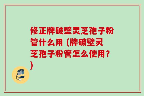 修正牌破壁灵芝孢子粉管什么用 (牌破壁灵芝孢子粉管怎么使用?)