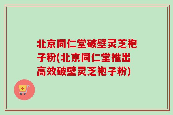 北京同仁堂破壁灵芝袍子粉(北京同仁堂推出高效破壁灵芝袍子粉)