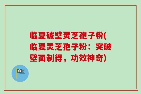临夏破壁灵芝孢子粉(临夏灵芝孢子粉:突破壁面制得,功效神奇)