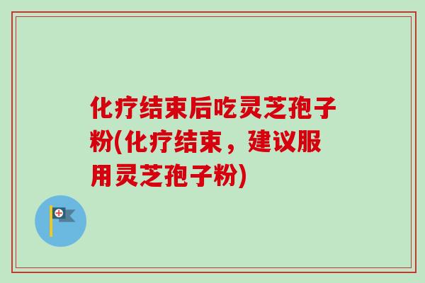 化疗结束后吃灵芝孢子粉(化疗结束,建议服用灵芝孢子粉)
