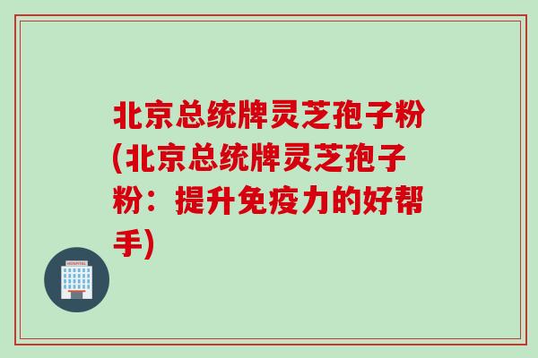 北京总统牌灵芝孢子粉(北京总统牌灵芝孢子粉:提升免疫力的好帮手)