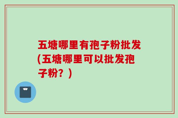五塘哪里有孢子粉批发(五塘哪里可以批发孢子粉?)