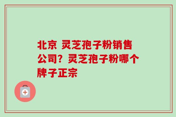 北京 灵芝孢子粉销售公司?灵芝孢子粉哪个牌子正宗 北京 灵芝孢子粉销售公司?灵芝孢子粉哪个牌子正宗