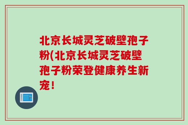 北京长城灵芝破壁孢子粉(北京长城灵芝破壁孢子粉荣登健康养生新宠! 北京长城灵芝破壁孢子粉(北京长城灵芝破壁孢子粉荣登健康养生新宠!