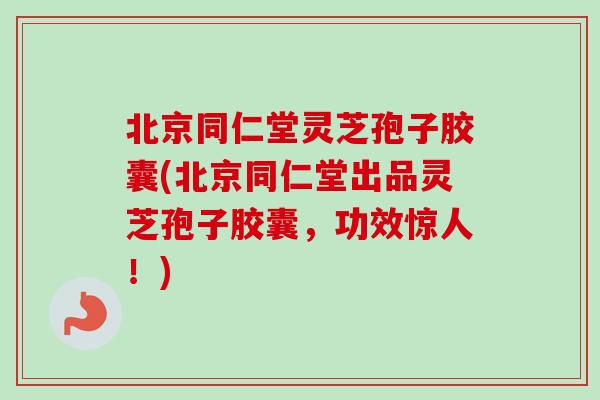 北京同仁堂灵芝孢子胶囊(北京同仁堂出品灵芝孢子胶囊,功效惊人!)