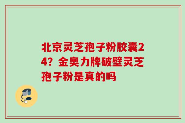 北京灵芝孢子粉胶囊24?金奥力牌破壁灵芝孢子粉是真的吗