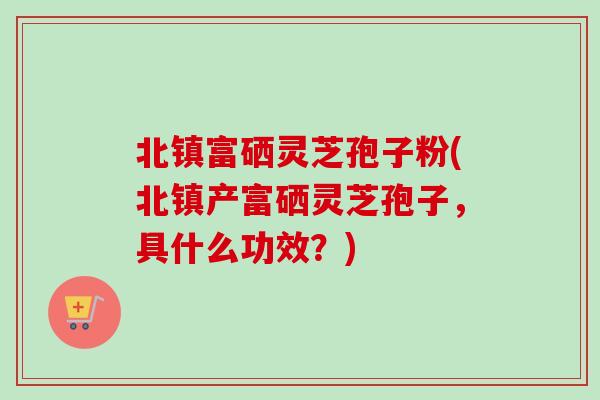 北镇富硒灵芝孢子粉(北镇产富硒灵芝孢子，具什么功效？)