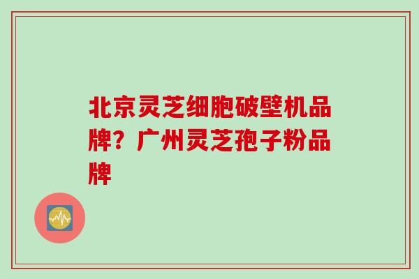 北京灵芝细胞破壁机品牌？广州灵芝孢子粉品牌
