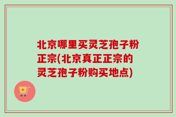 北京哪里买灵芝孢子粉正宗(北京真正正宗的灵芝孢子粉购买地点)