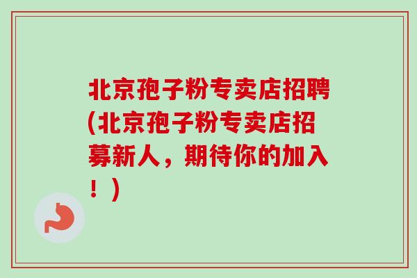 北京孢子粉专卖店招聘(北京孢子粉专卖店招募新人,期待你的加入!)