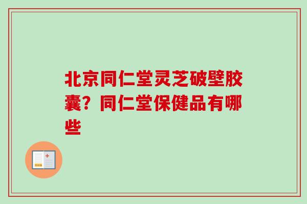 北京同仁堂灵芝破壁胶囊?同仁堂保健品有哪些