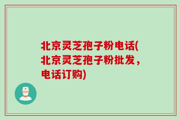 北京灵芝孢子粉电话(北京灵芝孢子粉批发,电话订购)