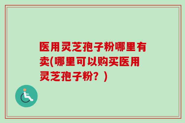 医用灵芝孢子粉哪里有卖(哪里可以购买医用灵芝孢子粉？)