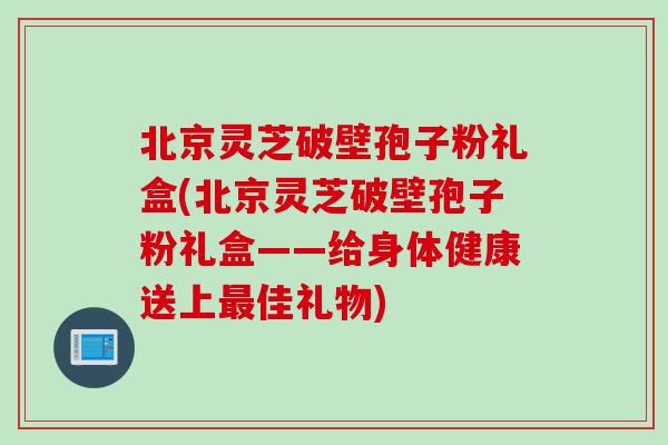 北京灵芝破壁孢子粉礼盒(北京灵芝破壁孢子粉礼盒——给身体健康送上最佳礼物)