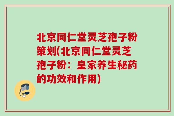 北京同仁堂灵芝孢子粉策划(北京同仁堂灵芝孢子粉：皇家养生秘药的功效和作用)