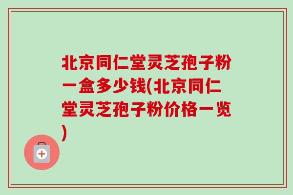 北京同仁堂灵芝孢子粉一盒多少钱(北京同仁堂灵芝孢子粉价格一览)