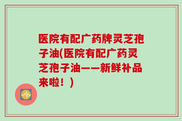 医院有配广药牌灵芝孢子油(医院有配广药灵芝孢子油——新鲜补品来啦!)