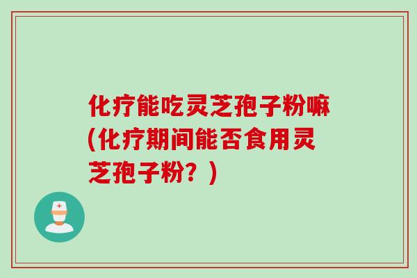 化疗能吃灵芝孢子粉嘛(化疗期间能否食用灵芝孢子粉?)