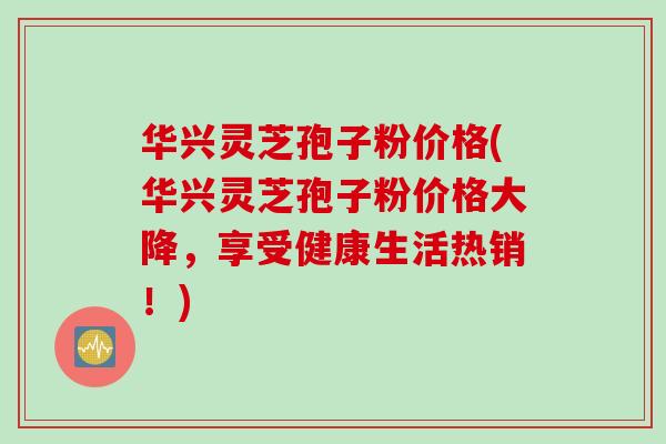华兴灵芝孢子粉价格(华兴灵芝孢子粉价格大降，享受健康生活热销！)