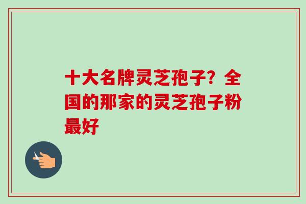 十大名牌灵芝孢子？全国的那家的灵芝孢子粉最好