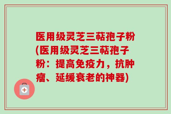 医用级灵芝三萜孢子粉(医用级灵芝三萜孢子粉:提高免疫力,抗肿瘤、延缓衰老的神器)