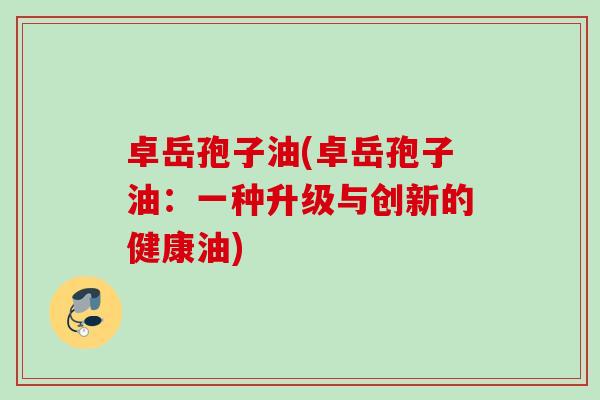 卓岳孢子油(卓岳孢子油：一种升级与创新的健康油)