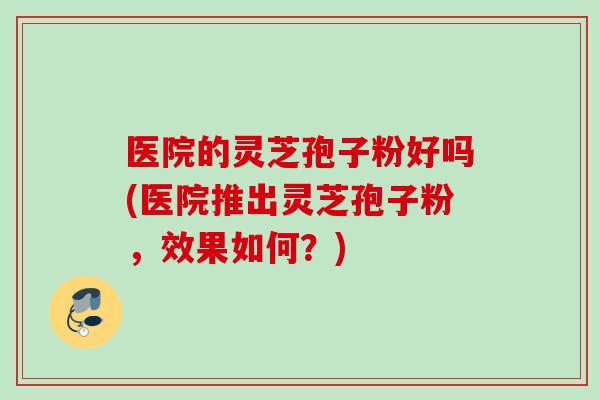 医院的灵芝孢子粉好吗(医院推出灵芝孢子粉，效果如何？)