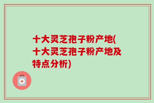 十大灵芝孢子粉产地(十大灵芝孢子粉产地及特点分析) 十大灵芝孢子粉产地(十大灵芝孢子粉产地及特点分析)