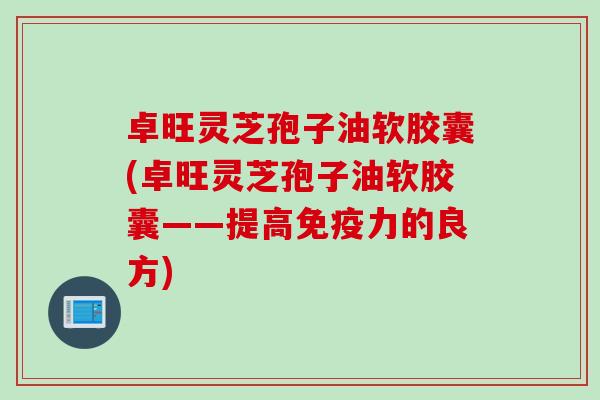 卓旺灵芝孢子油软胶囊(卓旺灵芝孢子油软胶囊——提高免疫力的良方)