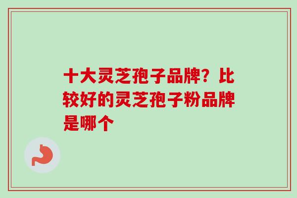 十大灵芝孢子品牌?比较好的灵芝孢子粉品牌是哪个
